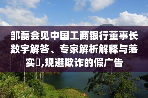 鄒磊會見中國工商銀行董事長數(shù)字解答、專家解析解釋與落實(shí)?,規(guī)避欺詐的假廣告