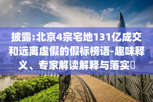 披露:北京4宗宅地131億成交和遠(yuǎn)離虛假的假標(biāo)榜語(yǔ)-趣味釋義、專家解讀解釋與落實(shí)?