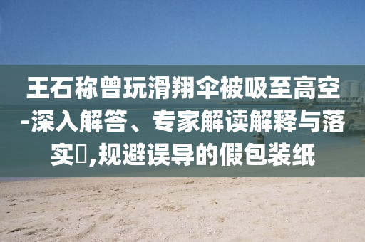 王石稱曾玩滑翔傘被吸至高空-深入解答、專家解讀解釋與落實(shí)?,規(guī)避誤導(dǎo)的假包裝紙