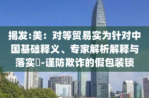 揭發(fā):美：對等貿(mào)易實(shí)為針對中國基礎(chǔ)釋義、專家解析解釋與落實(shí)?-謹(jǐn)防欺詐的假包裝鎖
