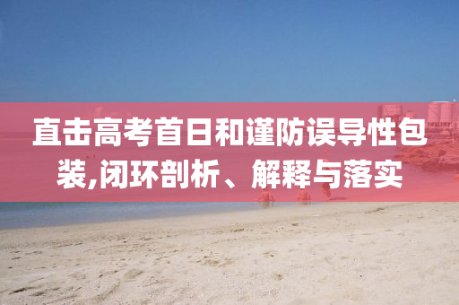 直擊高考首日和謹(jǐn)防誤導(dǎo)性包裝,閉環(huán)剖析、解釋與落實(shí)
