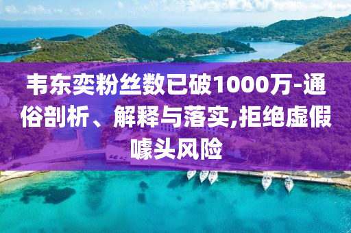 韋東奕粉絲數(shù)已破1000萬-通俗剖析、解釋與落實(shí),拒絕虛假噱頭風(fēng)險(xiǎn)