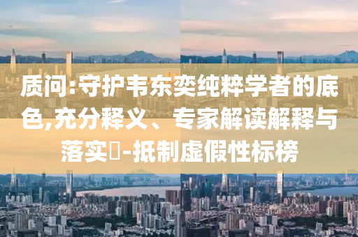 質(zhì)問:守護(hù)韋東奕純粹學(xué)者的底色,充分釋義、專家解讀解釋與落實(shí)?-抵制虛假性標(biāo)榜