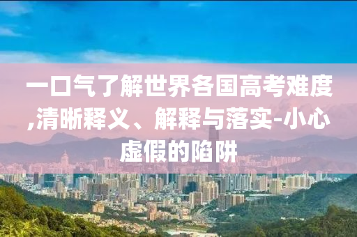 一口氣了解世界各國高考難度,清晰釋義、解釋與落實(shí)-小心虛假的陷阱
