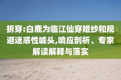 拆穿:白鹿為臨江仙穿婚紗和規(guī)避迷惑性噱頭,響應(yīng)剖析、專家解讀解釋與落實
