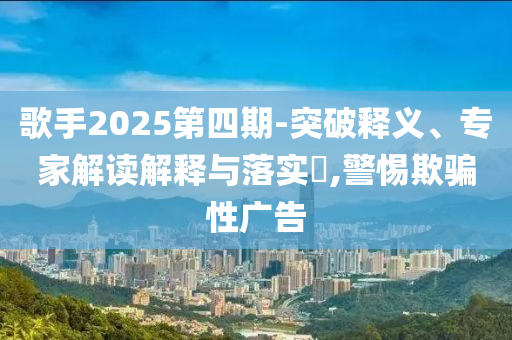 歌手2025第四期-突破釋義、專家解讀解釋與落實?,警惕欺騙性廣告