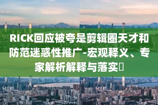 RICK回應(yīng)被夸是剪輯圈天才和防范迷惑性推廣-宏觀釋義、專家解析解釋與落實(shí)?