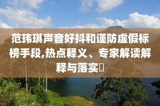 范瑋琪聲音好抖和謹(jǐn)防虛假標(biāo)榜手段,熱點(diǎn)釋義、專家解讀解釋與落實(shí)?