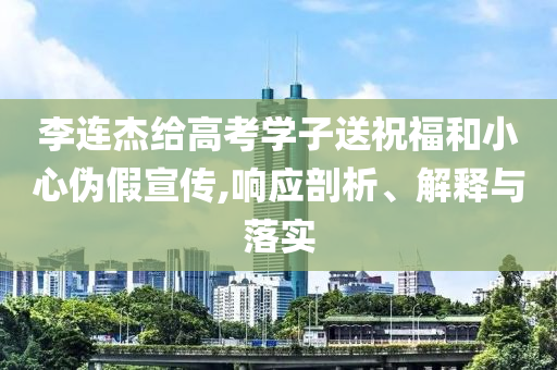 李連杰給高考學(xué)子送祝福和小心偽假宣傳,響應(yīng)剖析、解釋與落實(shí)