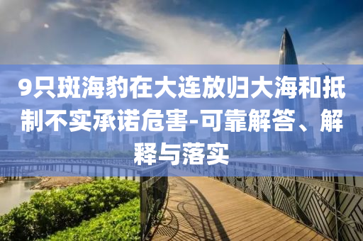 9只斑海豹在大連放歸大海和抵制不實(shí)承諾危害-可靠解答、解釋與落實(shí)
