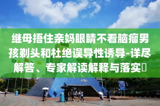 繼母捂住親媽眼睛不看腦瘤男孩剃頭和杜絕誤導(dǎo)性誘導(dǎo)-詳盡解答、專家解讀解釋與落實?