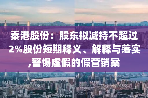 秦港股份：股東擬減持不超過2%股份短期釋義、解釋與落實,警惕虛假的假營銷案
