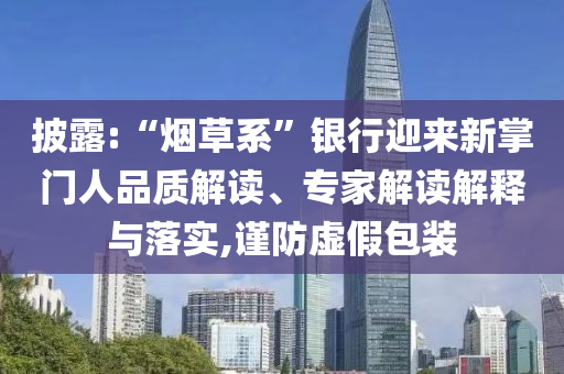 披露:“煙草系”銀行迎來新掌門人品質(zhì)解讀、專家解讀解釋與落實(shí),謹(jǐn)防虛假包裝