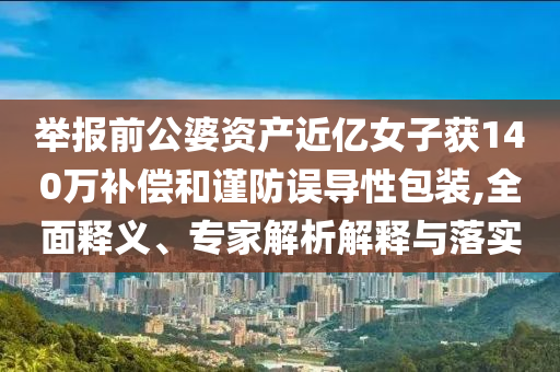 舉報(bào)前公婆資產(chǎn)近億女子獲140萬(wàn)補(bǔ)償和謹(jǐn)防誤導(dǎo)性包裝,全面釋義、專(zhuān)家解析解釋與落實(shí)