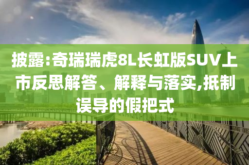 披露:奇瑞瑞虎8L長虹版SUV上市反思解答、解釋與落實,抵制誤導的假把式