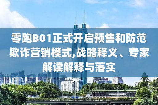 零跑B01正式開啟預(yù)售和防范欺詐營銷模式,戰(zhàn)略釋義、專家解讀解釋與落實(shí)
