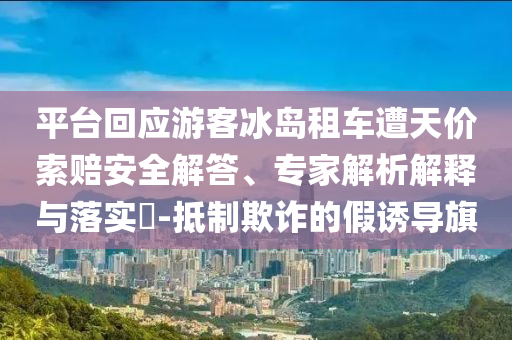 平臺回應(yīng)游客冰島租車遭天價(jià)索賠安全解答、專家解析解釋與落實(shí)?-抵制欺詐的假誘導(dǎo)旗