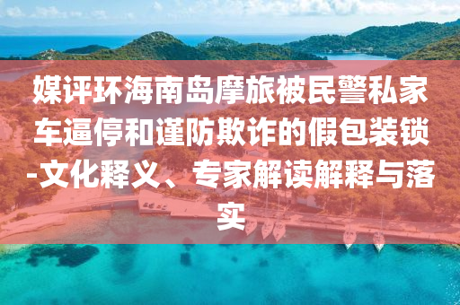 媒評(píng)環(huán)海南島摩旅被民警私家車逼停和謹(jǐn)防欺詐的假包裝鎖-文化釋義、專家解讀解釋與落實(shí)
