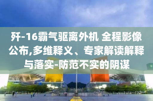 殲-16霸氣驅(qū)離外機(jī) 全程影像公布,多維釋義、專家解讀解釋與落實-防范不實的陰謀