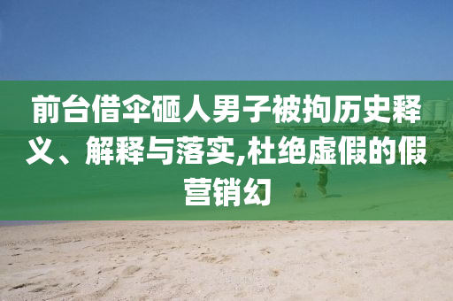 前臺借傘砸人男子被拘歷史釋義、解釋與落實,杜絕虛假的假營銷幻
