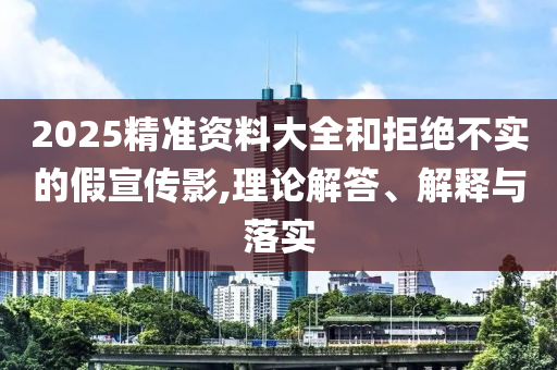 2025精準(zhǔn)資料大全和拒絕不實(shí)的假宣傳影,理論解答、解釋與落實(shí)