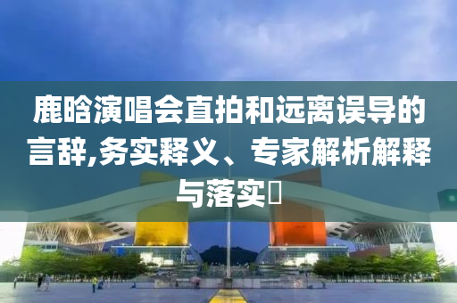 鹿晗演唱會直拍和遠離誤導(dǎo)的言辭,務(wù)實釋義、專家解析解釋與落實?