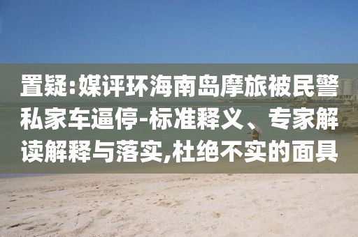 置疑:媒評環(huán)海南島摩旅被民警私家車逼停-標(biāo)準(zhǔn)釋義、專家解讀解釋與落實,杜絕不實的面具
