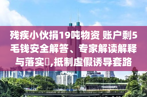 殘疾小伙捐19噸物資 賬戶剩5毛錢安全解答、專家解讀解釋與落實(shí)?,抵制虛假誘導(dǎo)套路