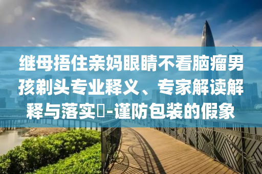 繼母捂住親媽眼睛不看腦瘤男孩剃頭專業(yè)釋義、專家解讀解釋與落實(shí)?-謹(jǐn)防包裝的假象