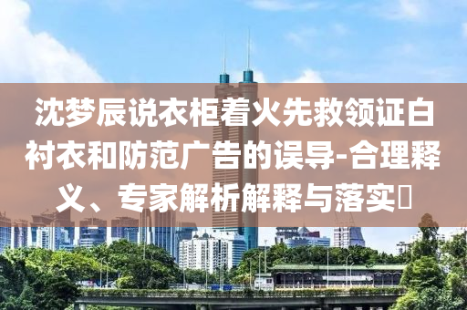 沈夢(mèng)辰說(shuō)衣柜著火先救領(lǐng)證白襯衣和防范廣告的誤導(dǎo)-合理釋義、專家解析解釋與落實(shí)?