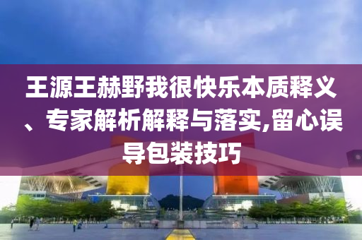 王源王赫野我很快樂本質(zhì)釋義、專家解析解釋與落實,留心誤導包裝技巧