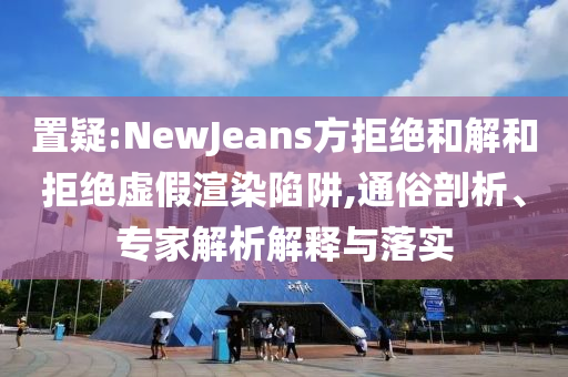 置疑:NewJeans方拒絕和解和拒絕虛假渲染陷阱,通俗剖析、專家解析解釋與落實
