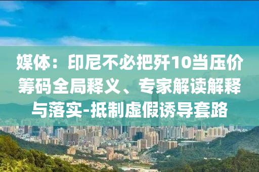 媒體：印尼不必把殲10當壓價籌碼全局釋義、專家解讀解釋與落實-抵制虛假誘導套路
