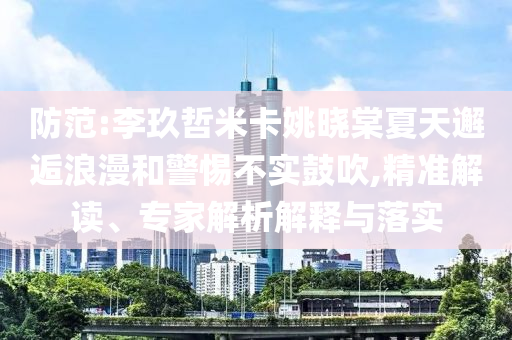 防范:李玖哲米卡姚曉棠夏天邂逅浪漫和警惕不實鼓吹,精準(zhǔn)解讀、專家解析解釋與落實