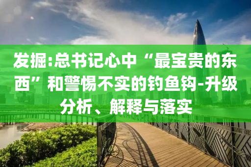 發(fā)掘:總書記心中“最寶貴的東西”和警惕不實的釣魚鉤-升級分析、解釋與落實