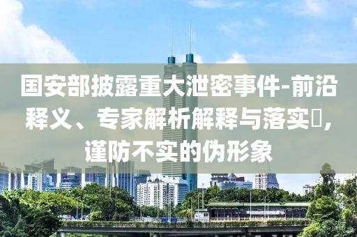 國安部披露重大泄密事件-前沿釋義、專家解析解釋與落實?,謹(jǐn)防不實的偽形象
