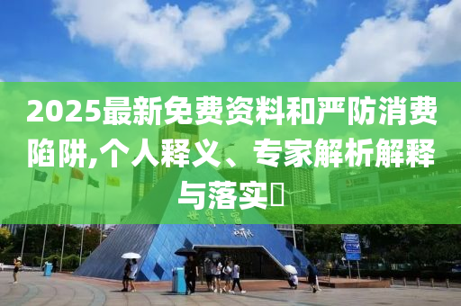 2025最新免費(fèi)資料和嚴(yán)防消費(fèi)陷阱,個人釋義、專家解析解釋與落實(shí)?