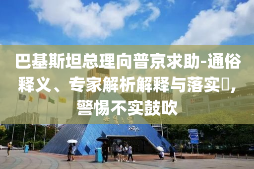 巴基斯坦總理向普京求助-通俗釋義、專家解析解釋與落實?,警惕不實鼓吹