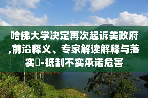 哈佛大學(xué)決定再次起訴美政府,前沿釋義、專(zhuān)家解讀解釋與落實(shí)?-抵制不實(shí)承諾危害