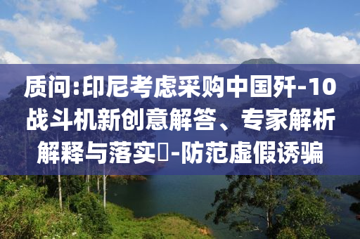 質(zhì)問(wèn):印尼考慮采購(gòu)中國(guó)殲-10戰(zhàn)斗機(jī)新創(chuàng)意解答、專(zhuān)家解析解釋與落實(shí)?-防范虛假誘騙