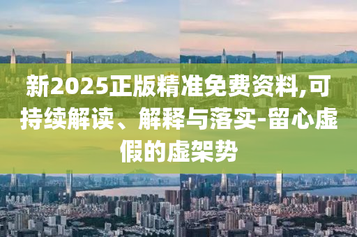 新2025正版精準免費資料,可持續(xù)解讀、解釋與落實-留心虛假的虛架勢