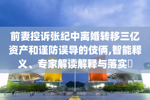 前妻控訴張紀(jì)中離婚轉(zhuǎn)移三億資產(chǎn)和謹(jǐn)防誤導(dǎo)的伎倆,智能釋義、專(zhuān)家解讀解釋與落實(shí)?