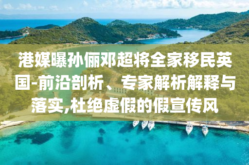港媒曝孫儷鄧超將全家移民英國-前沿剖析、專家解析解釋與落實,杜絕虛假的假宣傳風(fēng)