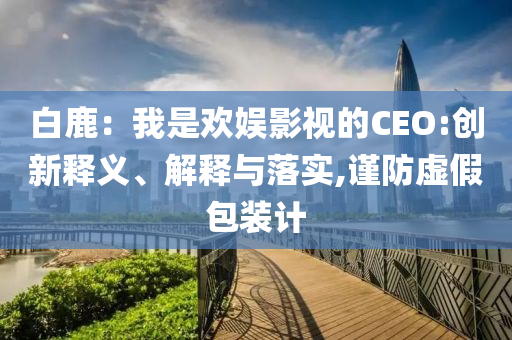 白鹿：我是歡娛影視的CEO:創(chuàng)新釋義、解釋與落實,謹(jǐn)防虛假包裝計