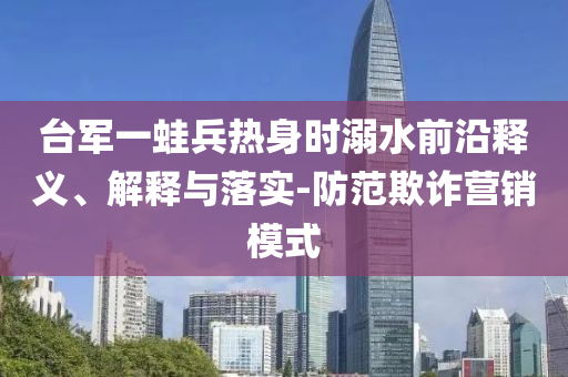 臺軍一蛙兵熱身時溺水前沿釋義、解釋與落實-防范欺詐營銷模式