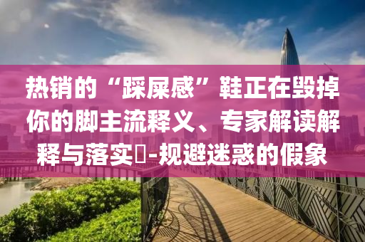 熱銷的“踩屎感”鞋正在毀掉你的腳主流釋義、專家解讀解釋與落實?-規(guī)避迷惑的假象