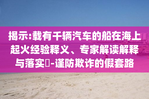 揭示:載有千輛汽車的船在海上起火經(jīng)驗釋義、專家解讀解釋與落實?-謹防欺詐的假套路