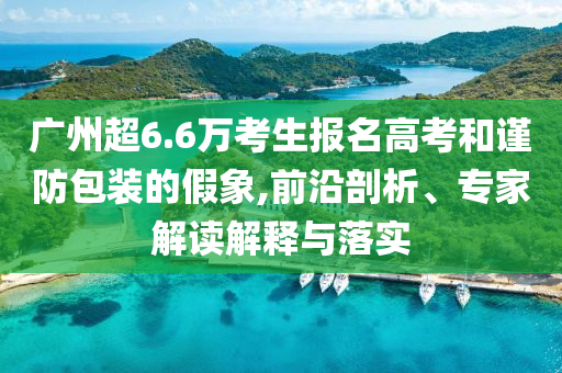 廣州超6.6萬考生報名高考和謹防包裝的假象,前沿剖析、專家解讀解釋與落實