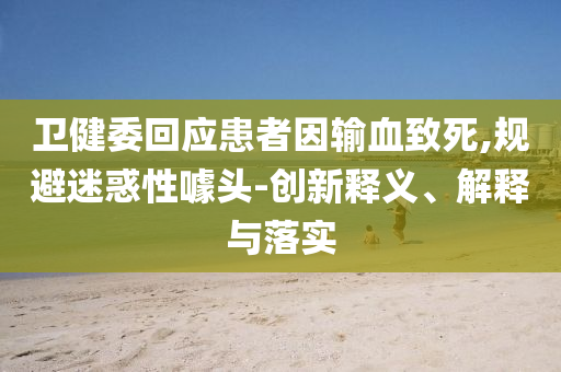 衛(wèi)健委回應(yīng)患者因輸血致死,規(guī)避迷惑性噱頭-創(chuàng)新釋義、解釋與落實