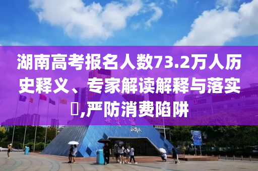 湖南高考報(bào)名人數(shù)73.2萬人歷史釋義、專家解讀解釋與落實(shí)?,嚴(yán)防消費(fèi)陷阱